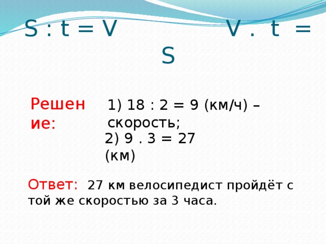 S : t = V V . t = S Решение: 1) 18 : 2 = 9 (км/ч) – скорость; 2) 9 . 3 = 27 (км) Ответ: 27 км велосипедист пройдёт с той же скоростью за 3 часа.