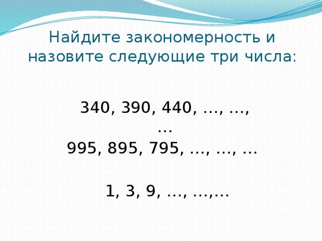Найдите закономерность и назовите следующие три числа: 340, 390, 440, …, …, … 995, 895, 795, …, …, … 1, 3, 9, …, …,…