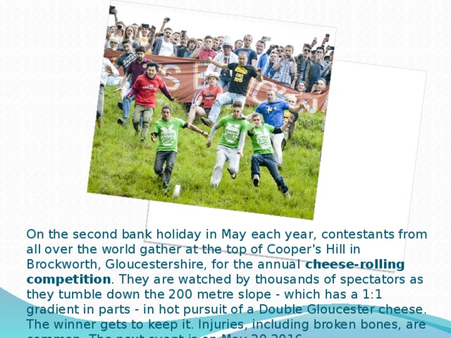 On the second bank holiday in May each year, contestants from all over the world gather at the top of Cooper's Hill in Brockworth, Gloucestershire, for the annual cheese-rolling competition . They are watched by thousands of spectators as they tumble down the 200 metre slope - which has a 1:1 gradient in parts - in hot pursuit of a Double Gloucester cheese. The winner gets to keep it. Injuries, including broken bones, are common. The next event is on May 30 2016