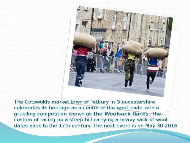 The Cotswolds market town of Tetbury in Gloucestershire celebrates its heritage as a centre of the wool trade with a gruelling competition known as the Woolsack Races . The custom of racing up a steep hill carrying a heavy sack of wool dates back to the 17th century. The next event is on May 30 2016