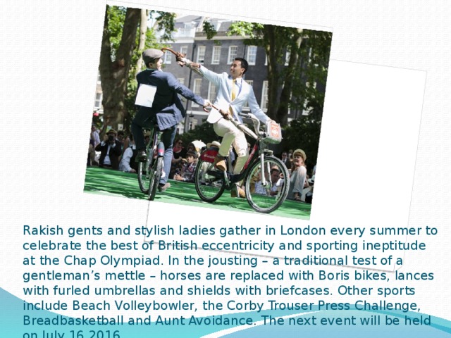 Rakish gents and stylish ladies gather in London every summer to celebrate the best of British eccentricity and sporting ineptitude at the Chap Olympiad. In the jousting – a traditional test of a gentleman’s mettle – horses are replaced with Boris bikes, lances with furled umbrellas and shields with briefcases. Other sports include Beach Volleybowler, the Corby Trouser Press Challenge, Breadbasketball and Aunt Avoidance. The next event will be held on July 16 2016