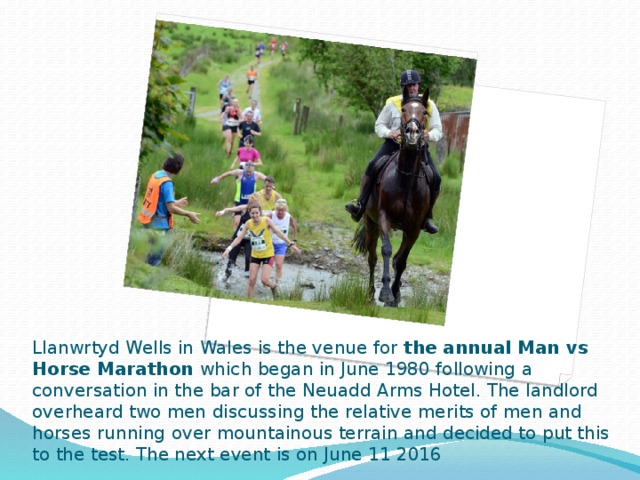 Llanwrtyd Wells in Wales is the venue for the annual Man vs Horse Marathon which began in June 1980 following a conversation in the bar of the Neuadd Arms Hotel. The landlord overheard two men discussing the relative merits of men and horses running over mountainous terrain and decided to put this to the test. The next event is on June 11 2016