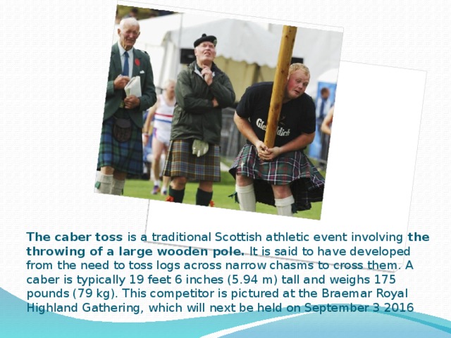 The caber toss is a traditional Scottish athletic event involving the throwing of a large wooden pole. It is said to have developed from the need to toss logs across narrow chasms to cross them. A caber is typically 19 feet 6 inches (5.94 m) tall and weighs 175 pounds (79 kg). This competitor is pictured at the Braemar Royal Highland Gathering, which will next be held on September 3 2016