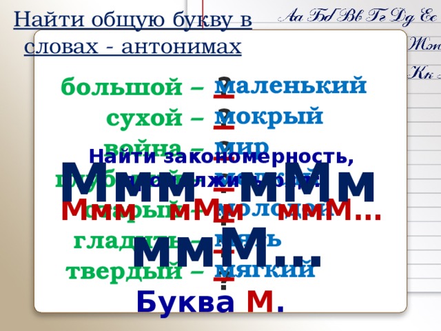 Найти общую букву в словах - антонимах маленький мокрый мир мелкий молодой мять мягкий большой – ? сухой – ? ? война – ? глубокий – старый – ? ? гладить – ? твердый – Найти закономерность, продолжить ряд: Ммм мМм ммМ… Ммм мМм ммМ… Буква М .