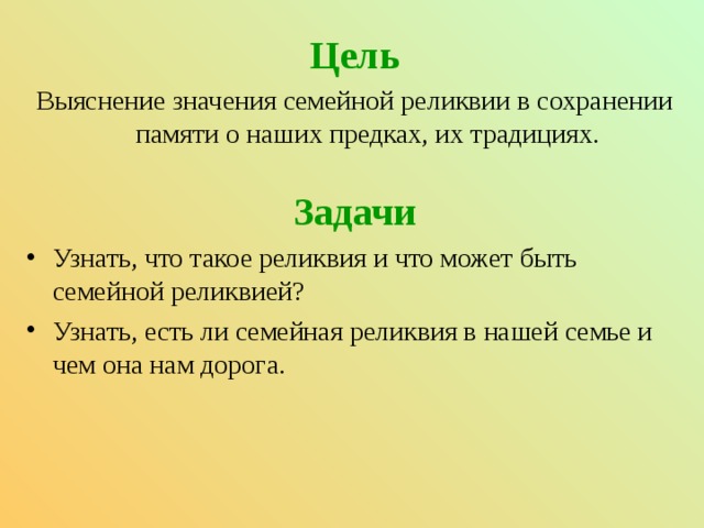 Цель Выяснение значения семейной реликвии в сохранении памяти о наших предках, их традициях.   Задачи Узнать, что такое реликвия и что может быть семейной реликвией? Узнать, есть ли семейная реликвия в нашей семье и чем она нам дорога.