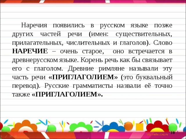 Наречия появились в русском языке позже других частей речи (имен: существительных, прилагательных, числительных и глаголов). Слово НАРЕЧИЕ – очень старое, оно встречается в древнерусском языке. Корень речь как бы связывает его с глаголом. Древние римляне называли эту часть речи «ПРИГЛАГОЛИЕМ» (это буквальный перевод). Русские грамматисты назвали её точно также «ПРИГЛАГОЛИЕМ».