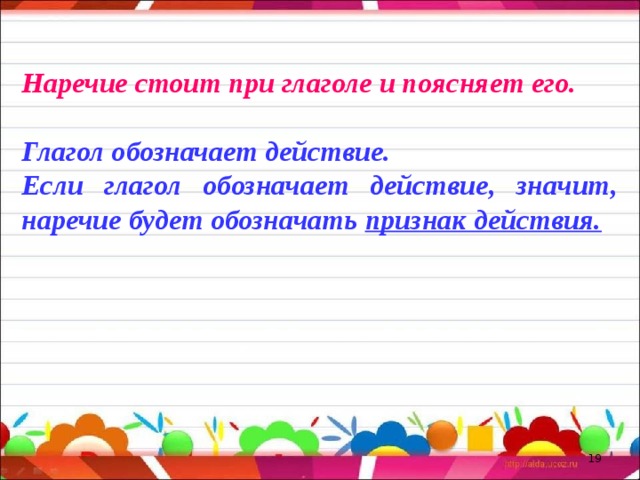 Наречие стоит при глаголе и поясняет его. Глагол обозначает действие. Если глагол обозначает действие, значит, наречие будет обозначать признак действия.