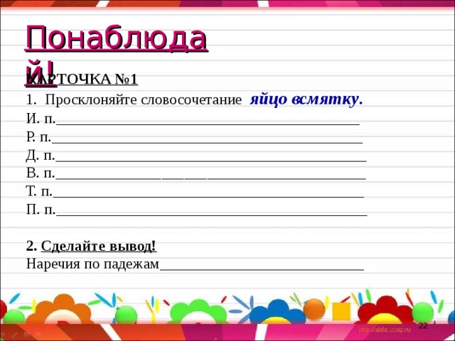 Понаблюдай! КАРТОЧКА №1 1. Просклоняйте словосочетание яйцо всмятку . И. п.________________________________________ Р. п._________________________________________ Д. п._________________________________________ В. п._________________________________________ Т. п._________________________________________ П. п._________________________________________ 2. Сделайте вывод! Наречия по падежам___________________________