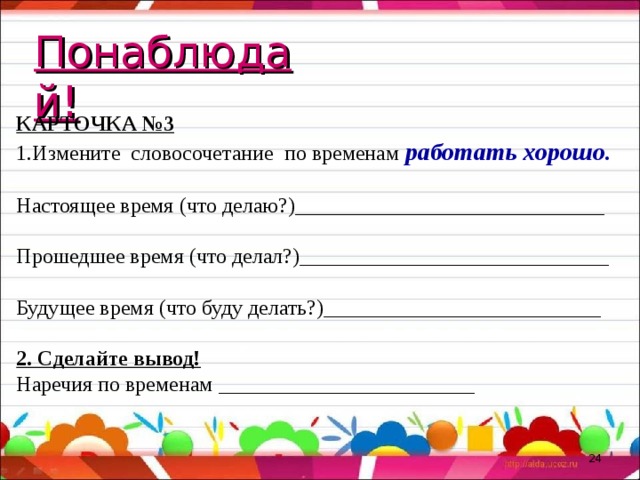 Понаблюдай! КАРТОЧКА №3 Измените словосочетание по временам работать хорошо.  Настоящее время (что делаю?)_____________________________ Прошедшее время (что делал?)_____________________________ Будущее время (что буду делать?)__________________________ 2. Сделайте вывод! Наречия по временам ________________________