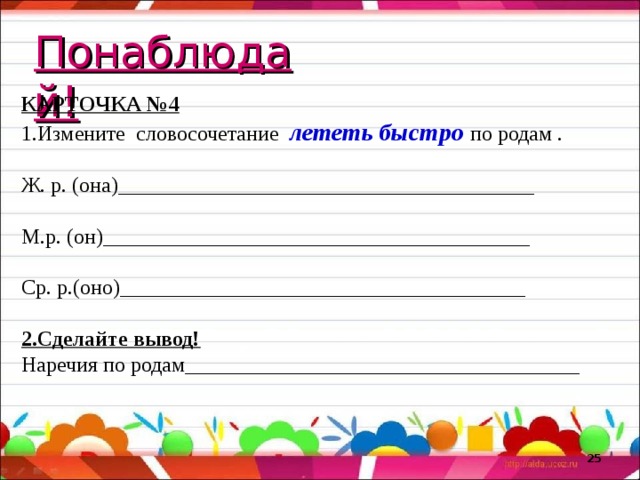 Понаблюдай! КАРТОЧКА №4 Измените словосочетание лететь быстро по родам . Ж. р. (она)_______________________________________ М.р. (он)________________________________________ Ср. р.(оно)______________________________________ 2.Сделайте вывод! Наречия по родам_____________________________________