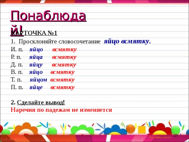 Понаблюдай! КАРТОЧКА №1 1. Просклоняйте словосочетание яйцо всмятку . И. п. яйцо всмятку Р. п. яйца всмятку Д. п. яйцу всмятку В. п. яйцо всмятку Т. п. яйцом всмятку П. п. яйце всмятку 2. Сделайте вывод! Наречия по падежам не изменяется