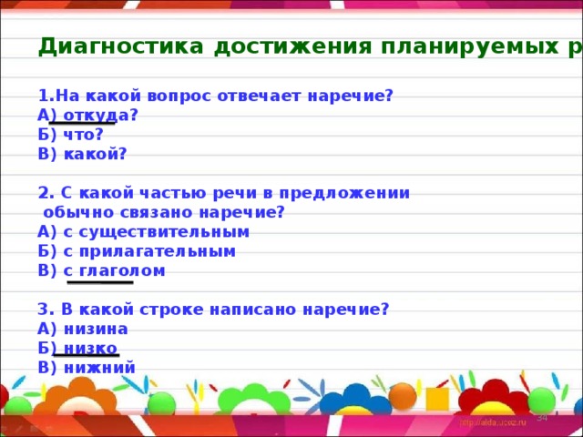 Диагностика достижения планируемых результатов  На какой вопрос отвечает наречие? А) откуда? Б) что? В) какой?  2. С какой частью речи в предложении  обычно связано наречие? А) с существительным Б) с прилагательным В) с глаголом  3. В какой строке написано наречие? А) низина Б) низко В) нижний