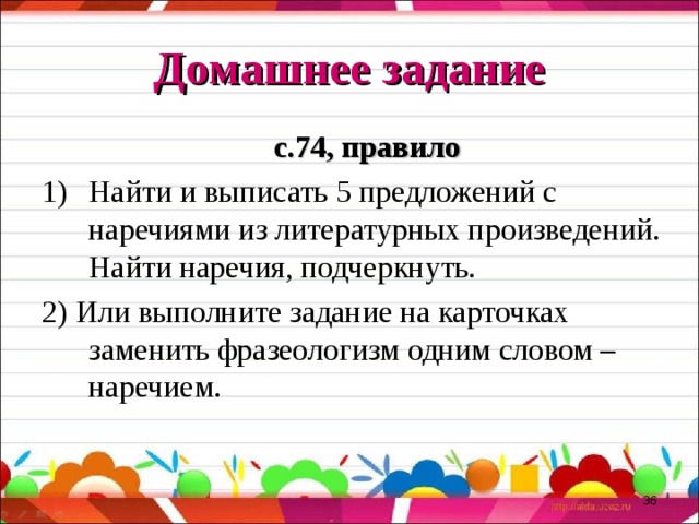 Домашнее задание с.74, правило Найти и выписать 5 предложений с наречиями из литературных произведений. Найти наречия, подчеркнуть. 2) Или выполните задание на карточках заменить фразеологизм одним словом – наречием.