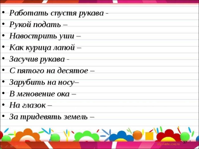 Работать спустя рукава - Рукой подать – Навострить уши – Как курица лапой – Засучив рукава - С пятого на десятое – Зарубить на носу– В мгновение ока – На глазок – За тридевять земель –