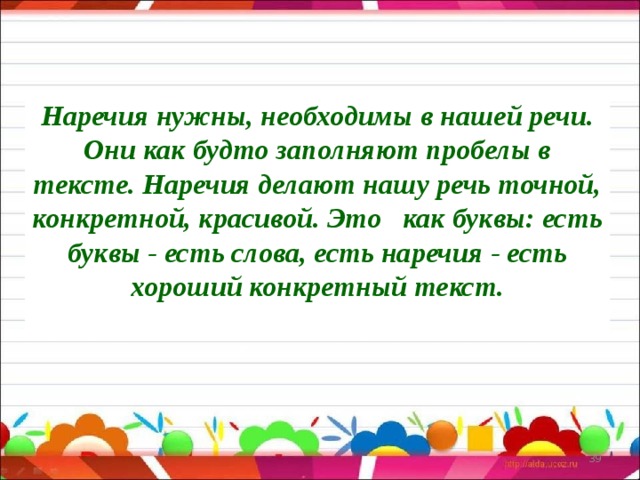 Наречия нужны, необходимы в нашей речи. Они как будто заполняют пробелы в тексте. Наречия делают нашу речь точной, конкретной, красивой. Это как буквы: есть буквы - есть слова, есть наречия - есть хороший конкретный текст.