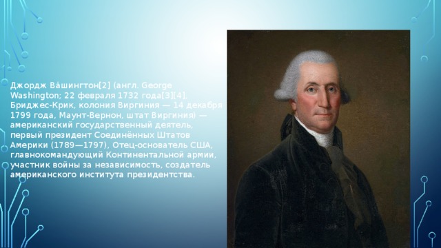 Джордж Ва́шингтон[2] (англ. George Washington; 22 февраля 1732 года[3][4], Бриджес-Крик, колония Виргиния — 14 декабря 1799 года, Маунт-Вернон, штат Виргиния) — американский государственный деятель, первый президент Соединённых Штатов Америки (1789—1797), Отец-основатель США, главнокомандующий Континентальной армии, участник войны за независимость, создатель американского института президентства.