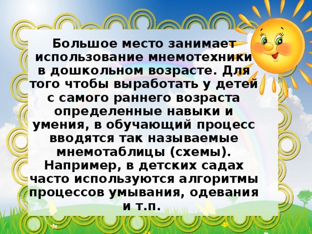 Большое место занимает использование мнемотехники в дошкольном возрасте. Для того чтобы выработать у детей с самого раннего возраста определенные навыки и умения, в обучающий процесс вводятся так называемые мнемотаблицы (схемы). Например, в детских садах часто используются алгоритмы процессов умывания, одевания и т.п.