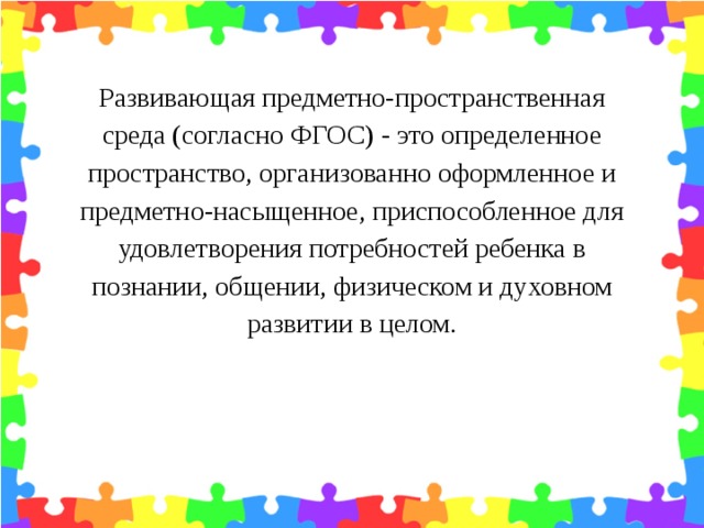 Развивающая предметно-пространственная среда (согласно ФГОС) - это определенное пространство, организованно оформленное и предметно-насыщенное, приспособленное для удовлетворения потребностей ребенка в познании, общении, физическом и духовном развитии в целом.