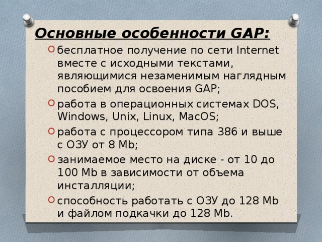 Основные особенности GAP: бесплатное получение по сети Internet вместе с исходными текстами, являющимися незаменимым наглядным пособием для освоения GAP; работа в операционных системах DOS, Windows, Unix, Linux, MacOS; работа с процессором типа 386 и выше с ОЗУ от 8 Mb; занимаемое место на диске - от 10 до 100 Mb в зависимости от объема инсталляции; способность работать с ОЗУ до 128 Mb и файлом подкачки до 128 Mb. бесплатное получение по сети Internet вместе с исходными текстами, являющимися незаменимым наглядным пособием для освоения GAP; работа в операционных системах DOS, Windows, Unix, Linux, MacOS; работа с процессором типа 386 и выше с ОЗУ от 8 Mb; занимаемое место на диске - от 10 до 100 Mb в зависимости от объема инсталляции; способность работать с ОЗУ до 128 Mb и файлом подкачки до 128 Mb.