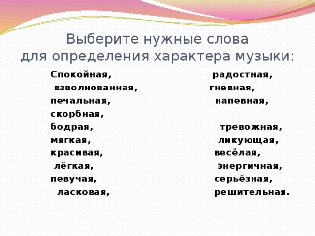 Выберите нужные слова  для определения характера музыки: Спокойная, радостная,  взволнованная, гневная, печальная, напевная, скорбная, бодрая, тревожная, мягкая, ликующая, красивая, весёлая,  лёгкая, энергичная, певучая, серьёзная,  ласковая, решительная.