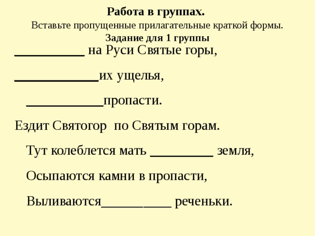 Работа в группах.  Вставьте пропущенные прилагательные краткой формы.  Задание для 1 группы    __________ на Руси Святые горы, ____________ их ущелья, ___________ пропасти. Ездит Святогор по Святым горам.   Тут колеблется мать _________ земля,   Осыпаются камни в пропасти,   Выливаются__________ реченьки. 