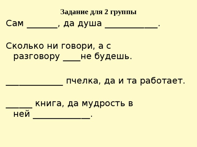 Задание для 2 группы Сам _______ , да душа ____________ .   Сколько ни говори, а с разговору  ____ не будешь. _____________  пчелка, да и та работает.   ______  книга, да мудрость в ней  _____________ .