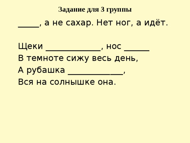 Задание для 3 группы  _____, а не сахар. Нет ног, а идёт.  Щеки _____________, нос ______  В темноте сижу весь день,  А рубашка _____________,  Вся на солнышке она.