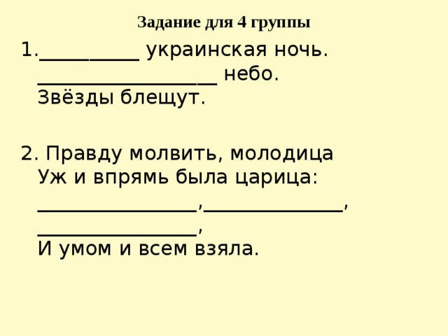 Задание для 4 группы 1.__________ украинская ночь.   __________________ небо.  Звёзды блещут. 2. Правду молвить, молодица   Уж и впрямь была царица:   ________________,______________, ________________,   И умом и всем взяла. 