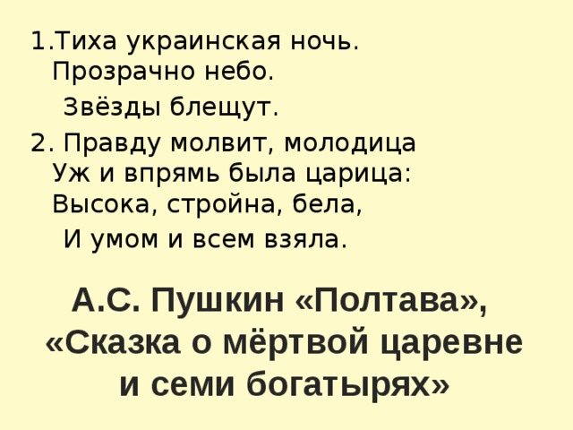 1.Тиха украинская ночь.   Прозрачно небо.  Звёзды блещут. 2. Правду молвит, молодица   Уж и впрямь была царица:  Высока, стройна, бела,   И умом и всем взяла. А.С. Пушкин «Полтава», «Сказка о мёртвой царевне  и семи богатырях»