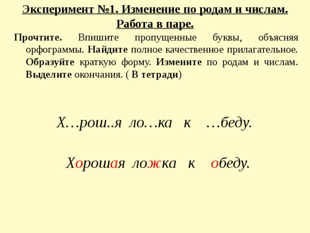 Эксперимент №1. Изменение по родам и числам. Работа в паре.   Прочтите. Впишите пропущенные буквы, объясняя орфограммы. Найдите полное качественное прилагательное. Образуйте краткую форму. Измените по родам и числам. Выделите окончания. ( В тетради )   Х…рош..я ло…ка к …беду. Х о рош а я ло ж ка к о беду.