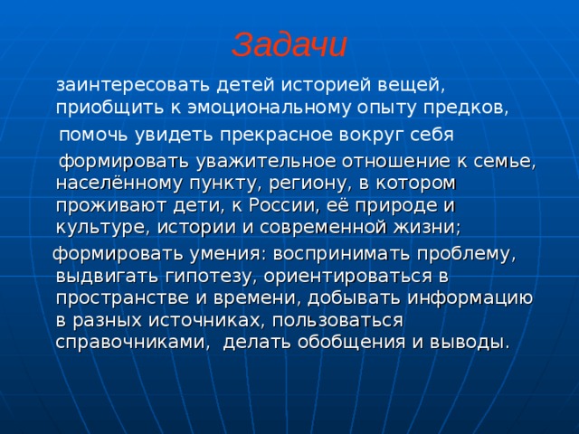 Задачи  заинтересовать детей историей вещей, приобщить к эмоциональному опыту предков,  помочь увидеть прекрасное вокруг себя  формировать уважительное отношение к семье, насе­лённому пункту, региону, в котором проживают дети, к России, её природе и культуре, истории и современной жизни;  формировать умения: воспринимать проблему, выдвигать гипотезу, ориентироваться в пространстве и времени, добывать информацию в разных источниках, пользоваться справочниками, делать обобщения и выводы.