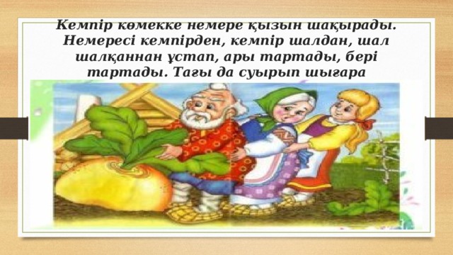 Кемпір көмекке немере қызын шақырады. Немересі кемпірден, кемпір шалдан, шал шалқаннан ұстап, ары тартады, бері тартады. Тағы да суырып шығара алмайды.