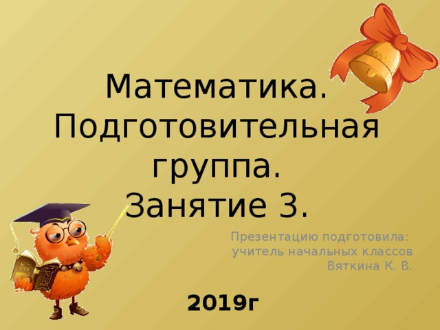 Математика.  Подготовительная группа.  Занятие 3. Презентацию подготовила: учитель начальных классов Вяткина К. В. 2019г.