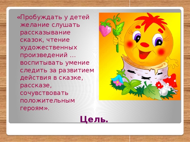 «Пробуждать у детей желание слушать рассказывание сказок, чтение художественных произведений … воспитывать умение следить за развитием действия в сказке, рассказе, сочувствовать положительным героям». Цель.