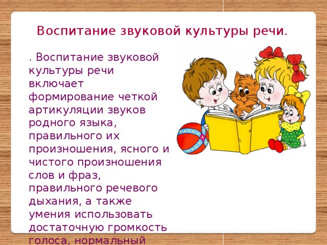 Воспитание звуковой культуры речи. . Воспитание звуковой культуры речи включает формирование четкой артикуляции звуков родного языка, правильного их произношения, ясного и чистого произношения слов и фраз, правильного речевого дыхания, а также умения использовать достаточную громкость голоса, нормальный темп речи и различные интонационные средства выразительности.