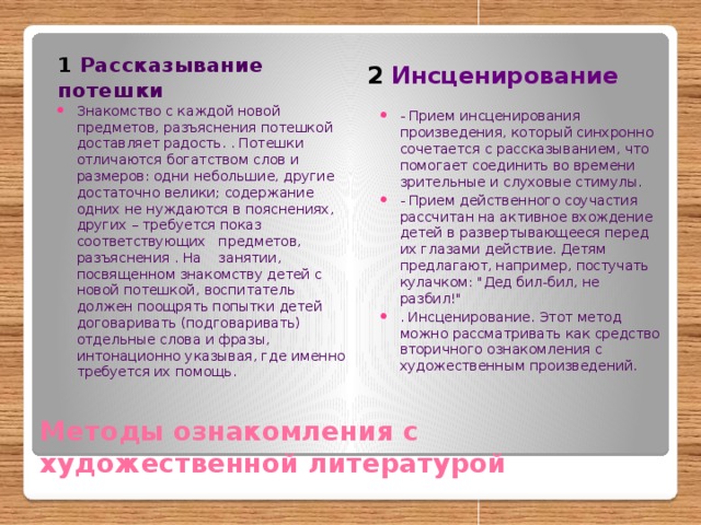 1 Рассказывание потешки 2 Инсценирование Знакомство с каждой новой предметов, разъяснения потешкой доставляет радость. . Потешки отличаются богатством слов и размеров: одни небольшие, другие достаточно велики; содержание одних не нуждаются в пояснениях, других – требуется показ соответствующих предметов, разъяснения . На занятии, посвященном знакомству детей с новой потешкой, воспитатель должен поощрять попытки детей договаривать (подговаривать) отдельные слова и фразы, интонационно указывая, где именно требуется их помощь. - Прием инсценирования произведения, который синхронно сочетается с рассказыванием, что помогает соединить во времени зрительные и слуховые стимулы. - Прием действенного соучастия рассчитан на активное вхождение детей в развертывающееся перед их глазами действие. Детям предлагают, например, постучать кулачком: 