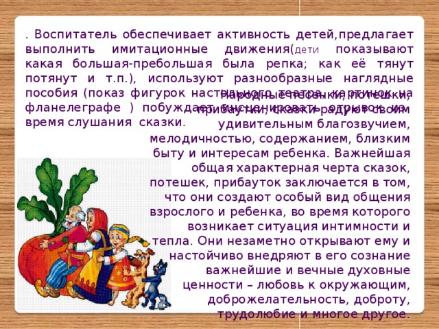 Народные песенки, потешки, прибаутки, сказки радуют своим удивительным благозвучием, мелодичностью, содержанием, близким быту и интересам ребенка. Важнейшая общая характерная черта сказок, потешек, прибауток заключается в том, что они создают особый вид общения взрослого и ребенка, во время которого возникает ситуация интимности и тепла. Они незаметно открывают ему и настойчиво внедряют в его сознание важнейшие и вечные духовные ценности – любовь к окружающим, доброжелательность, доброту, трудолюбие и многое другое. . Воспитатель обеспечивает активность детей,предлагает выполнить имитационные движения( дети показывают какая большая-пребольшая была репка; как её тянут потянут и т.п.), используют разнообразные наглядные пособия (показ фигурок настольного театра, картинок на фланелеграфе ) побуждает инсценировать отрывок из время слушания сказки.