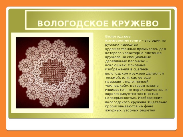 ВОЛОГОДСКОЕ КРУЖЕВО Вологодское кружевоплетение  – это один из русских народных художественных промыслов, для которого характерно плетение кружева на специальных деревянных палочках – коклюшках. Основные изображения в сцепном вологодском кружеве делаются тесьмой, или, как ее еще называют, полотнянкой, «вилюшкой», которая плавно извивается, не перекрещиваясь, и характеризуется плотностью, непрерывностью. Изображения вологодского кружева тщательно прорисовываются на фоне ажурных, узорных решеток.