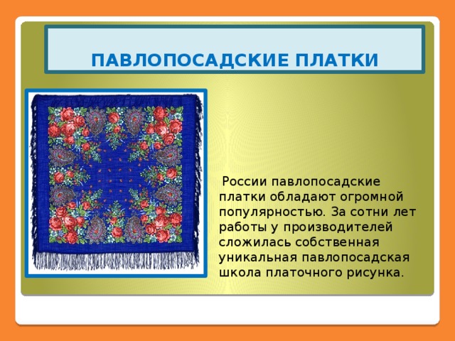 ПАВЛОПОСАДСКИЕ ПЛАТКИ  России павлопосадские платки обладают огромной популярностью. За сотни лет работы у производителей сложилась собственная уникальная павлопосадская школа платочного рисунка. 
