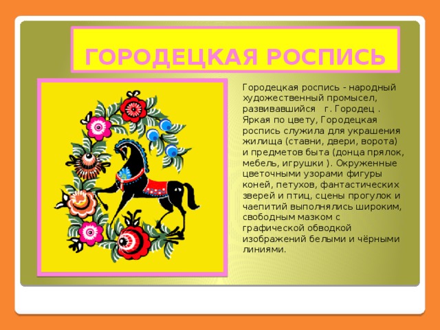 ГОРОДЕЦКАЯ РОСПИСЬ Городецкая роспись - народный художественный промысел, развивавшийся г. Городец . Яркая по цвету, Городецкая роспись служила для украшения жилища (ставни, двери, ворота) и предметов быта (донца прялок, мебель, игрушки ). Окруженные цветочными узорами фигуры коней, петухов, фантастических зверей и птиц, сцены прогулок и чаепитий выполнялись широким, свободным мазком с графической обводкой изображений белыми и чёрными линиями.  