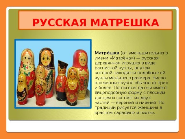 РУССКАЯ МАТРЕШКА Матрёшка  (от уменьшительного имени «Матрёна») — русская деревянная игрушка в виде расписной куклы, внутри которой находятся подобные ей куклы меньшего размера. Число вложенных кукол обычно от трех и более. Почти всегда они имеют яйцеподобную форму с плоским донцем и состоят из двух частей — верхней и нижней. По традиции рисуется женщина в красном сарафане и платке.