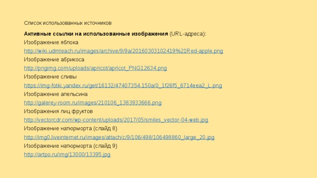 Список использованных источников   Активные ссылки на использованные изображения (URL-адреса): Изображение яблока http://wiki.udmteach.ru/images/archive/9/9a/20160303102419%21Red-apple.png Изображение абрикоса http://pngimg.com/uploads/apricot/apricot_PNG12634.png Изображение сливы https://img-fotki.yandex.ru/get/16132/47407354.150a/0_1f26f5_6714eea2_L.png Изображение апельсина http://galerey-room.ru/images/210106_1383933666.png Изображения лиц фруктов http://vectorcdr.com/wp-content/uploads/2017/05/smiles_vector-04-web.jpg Изображение натюрморта (слайд 8) http://img0.liveinternet.ru/images/attach/c/9/106/498/106498860_large_20.jpg Изображение натюрморта (слайд 9) http://artpo.ru/img/13000/13395.jpg