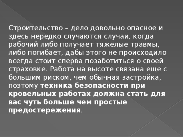 Строительство – дело довольно опасное и здесь нередко случаются случаи, когда рабочий либо получает тяжелые травмы, либо погибает, дабы этого не происходило всегда стоит сперва позаботиться о своей страховке. Работа на высоте связана еще с большим риском, чем обычная застройка, поэтому  техника безопасности при кровельных работах должна стать для вас чуть больше чем простые предостережения .