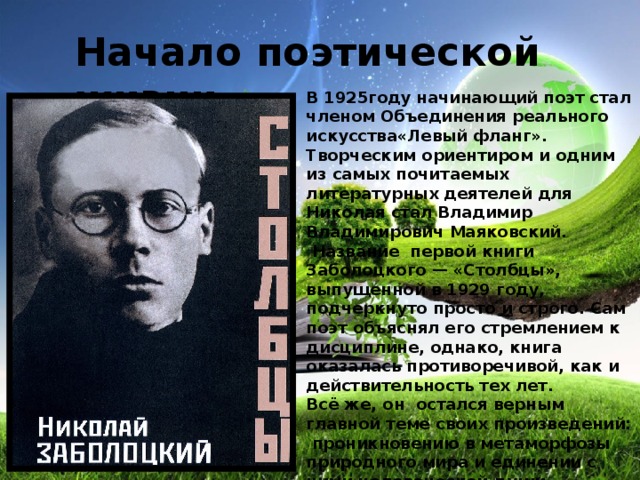 Начало поэтической жизни В 1925году начинающий поэт стал членом Объединения реального искусства«Левый фланг». Творческим ориентиром и одним из самых почитаемых литературных деятелей для Николая стал Владимир Владимирович Маяковский.  Название первой книги Заболоцкого — «Столбцы», выпущенной в 1929 году, подчеркнуто просто и строго. Сам поэт объяснял его стремлением к дисциплине, однако, книга оказалась противоречивой, как и действительность тех лет. Всё же, он остался верным главной теме своих произведений: проникновению в метаморфозы природного мира и единении с ними человеческой души. Каждое стихотворение автора невероятно музыкально и интересно своими философскими размышлениями.