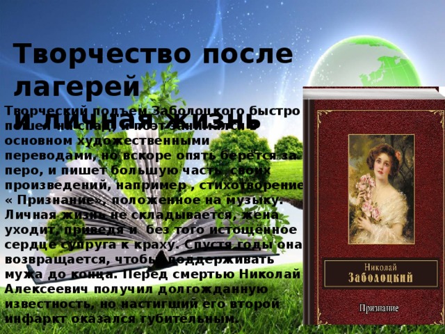 Творчество после лагерей и личная жизнь Творческий подъем Заболоцкого быстро пошел на спад, и поэт занимался в основном художественными переводами, но вскоре опять берётся за перо, и пишет большую часть своих произведений, например , стихотворение « Признание», положенное на музыку. Личная жизнь не складывается, жена уходит, приведя и без того истощённое сердце супруга к краху. Спустя годы она возвращается, чтобы поддерживать мужа до конца. Перед смертью Николай Алексеевич получил долгожданную известность, но настигший его второй инфаркт оказался губительным.