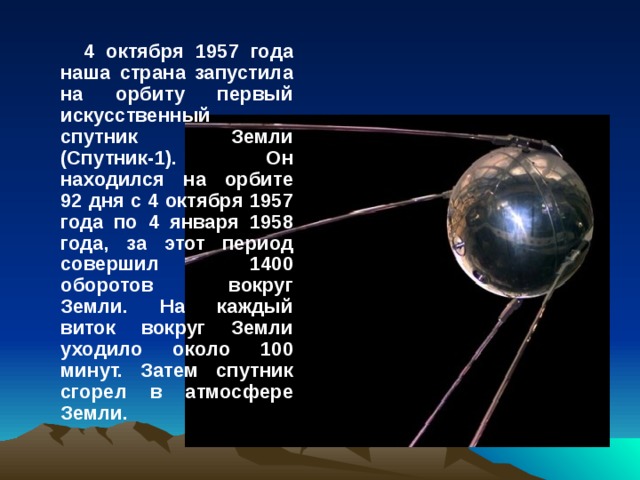 4 октября 1957 года наша страна запустила на орбиту первый искусственный спутник Земли (Спутник-1). Он находился на орбите 92 дня с 4 октября 1957 года по 4 января 1958 года, за этот период совершил 1400 оборотов вокруг Земли. На каждый виток вокруг Земли уходило около 100 минут. Затем спутник сгорел в атмосфере Земли.