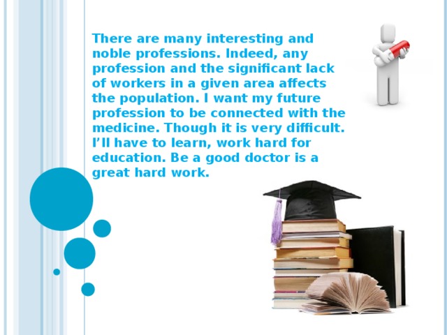 There are many interesting and noble professions. Indeed, any profession and the significant lack of workers in a given area affects the population. I want my future profession to be connected with the medicine. Though it is very difficult. I’ll have to learn, work hard for education. Be a good doctor is a great hard work.