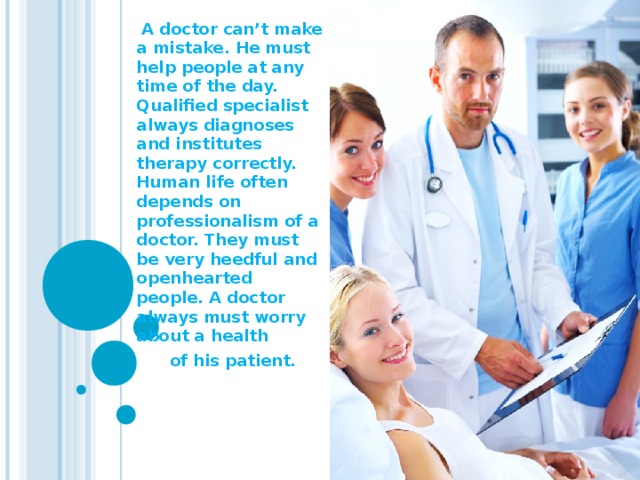 A doctor can’t make a mistake. He must help people at any time of the day. Qualified specialist always diagnoses and institutes therapy correctly. Human life often depends on professionalism of a doctor. They must be very heedful and openhearted people. A doctor always must worry about a health  of his patient.
