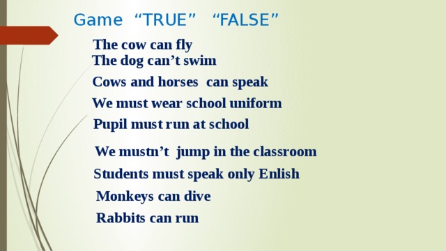Game “TRUE” “FALSE” The cow can fly The dog can’t swim Cows and horses can speak We must wear school uniform Pupil must run at school We mustn’t jump in the classroom Students must speak only Enlish Monkeys can dive Rabbits can run