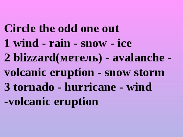 Circle the odd one out  1 wind - rain - snow - ice  2 blizzard(метель) - avalanche - volcanic eruption - snow storm  3 tornado - hurricane - wind -volcanic eruption
